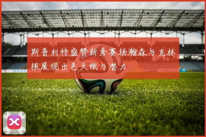 斯普利特盛赞新秀赛杨瀚森与克林根展现出色天赋与潜力