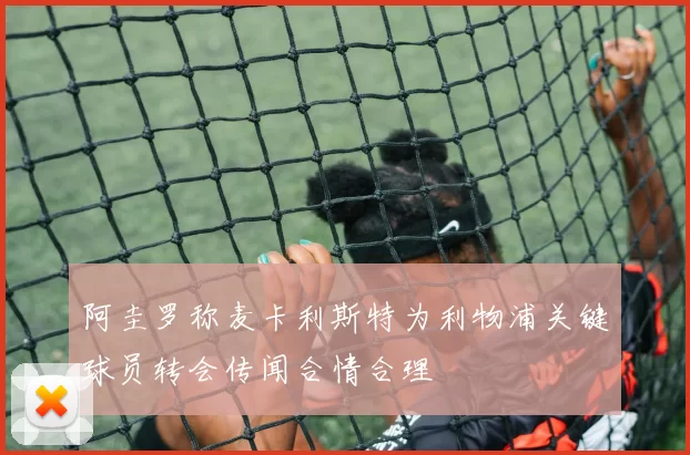 阿圭罗称麦卡利斯特为利物浦关键球员转会传闻合情合理