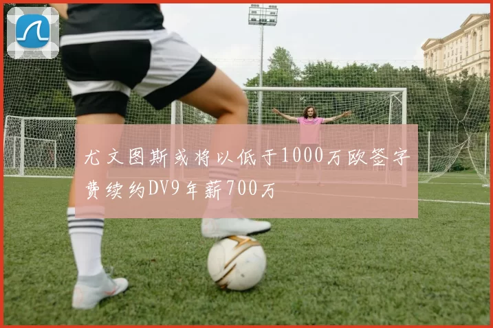 尤文图斯或将以低于1000万欧签字费续约DV9年薪700万