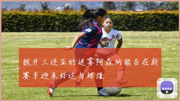 拨开三连亚的迷雾阿森纳能否在新赛季迎来好运与辉煌