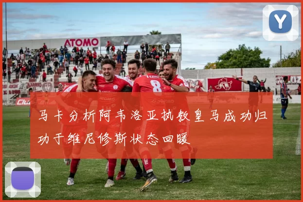马卡分析阿韦洛亚执教皇马成功归功于维尼修斯状态回暖
