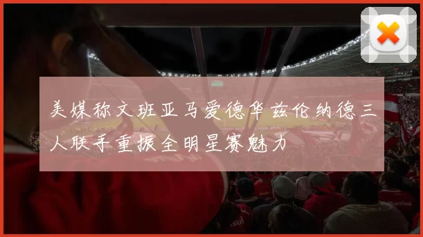 美媒称文班亚马爱德华兹伦纳德三人联手重振全明星赛魅力