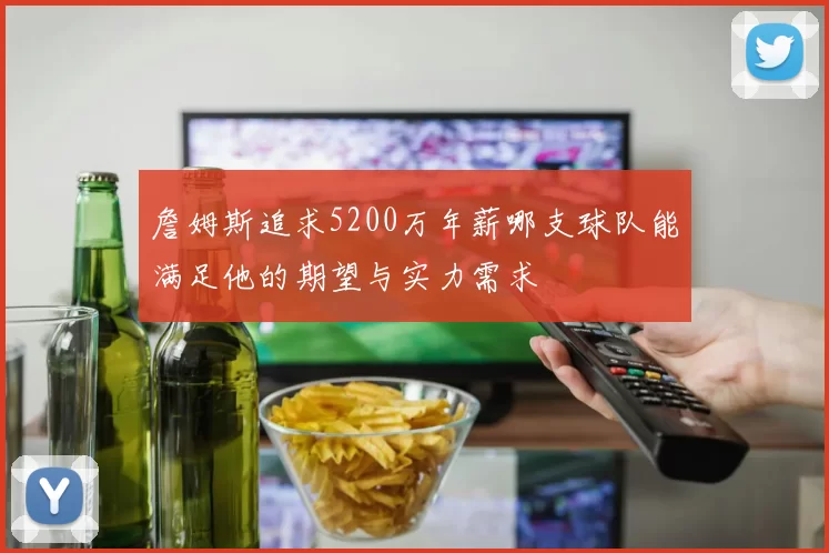 詹姆斯追求5200万年薪哪支球队能满足他的期望与实力需求