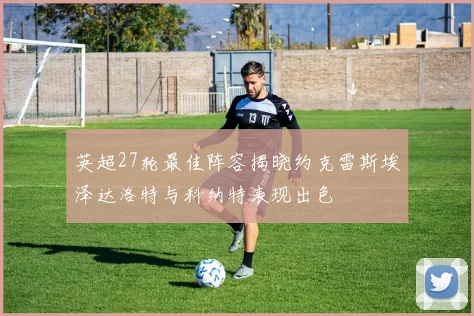 英超27轮最佳阵容揭晓约克雷斯埃泽达洛特与科纳特表现出色