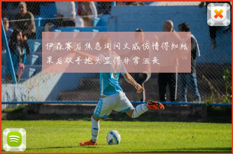 伊森赛后焦急询问文威伤情得知结果后双手抱头显得非常沮丧