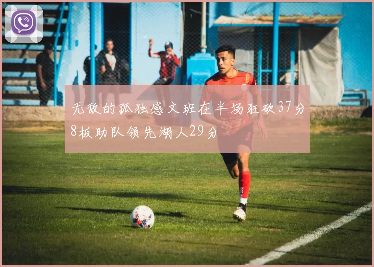 无敌的孤独感文班在半场狂砍37分8板助队领先湖人29分