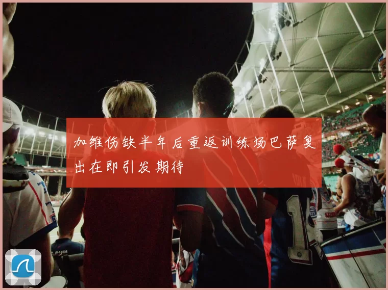 加维伤缺半年后重返训练场巴萨复出在即引发期待
