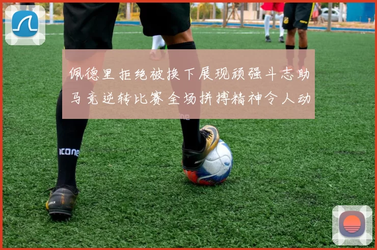 佩德里拒绝被换下展现顽强斗志助马竞逆转比赛全场拼搏精神令人动容
