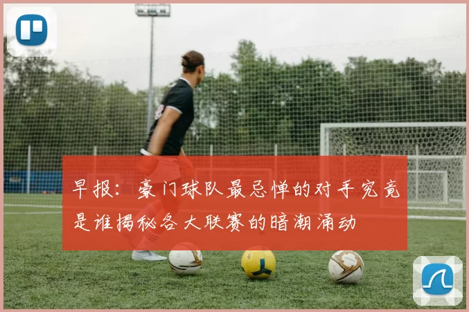 早报：豪门球队最忌惮的对手究竟是谁揭秘各大联赛的暗潮涌动