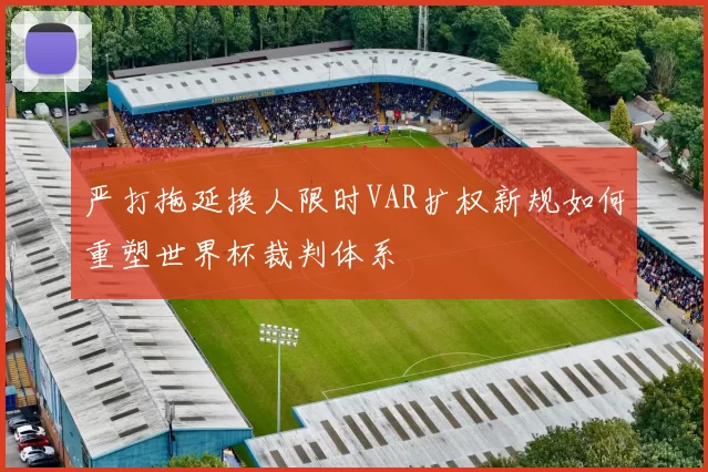 严打拖延换人限时VAR扩权新规如何重塑世界杯裁判体系