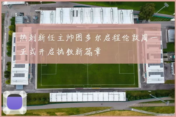 热刺新任主帅图多尔启程伦敦周一正式开启执教新篇章