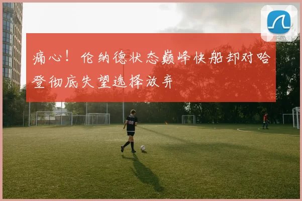 痛心！伦纳德状态巅峰快船却对哈登彻底失望选择放弃