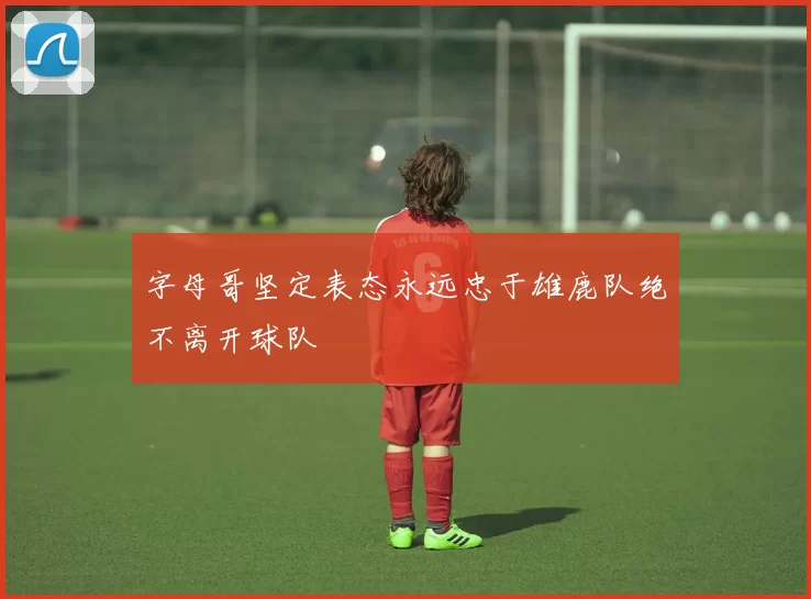 字母哥坚定表态永远忠于雄鹿队绝不离开球队