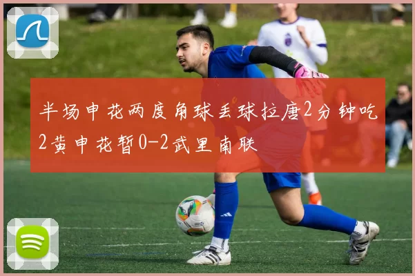 半场申花两度角球丢球拉唐2分钟吃2黄申花暂0-2武里南联