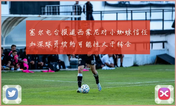 塞尔电台报道西蒙尼对小蜘蛛信任加深球员续约可能性大于转会