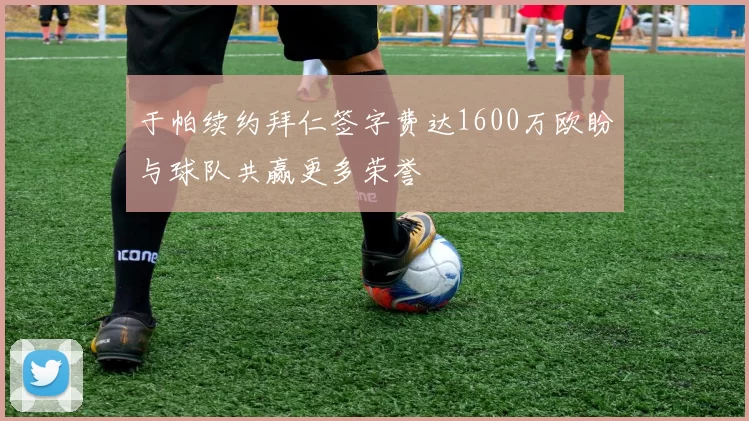 于帕续约拜仁签字费达1600万欧盼与球队共赢更多荣誉