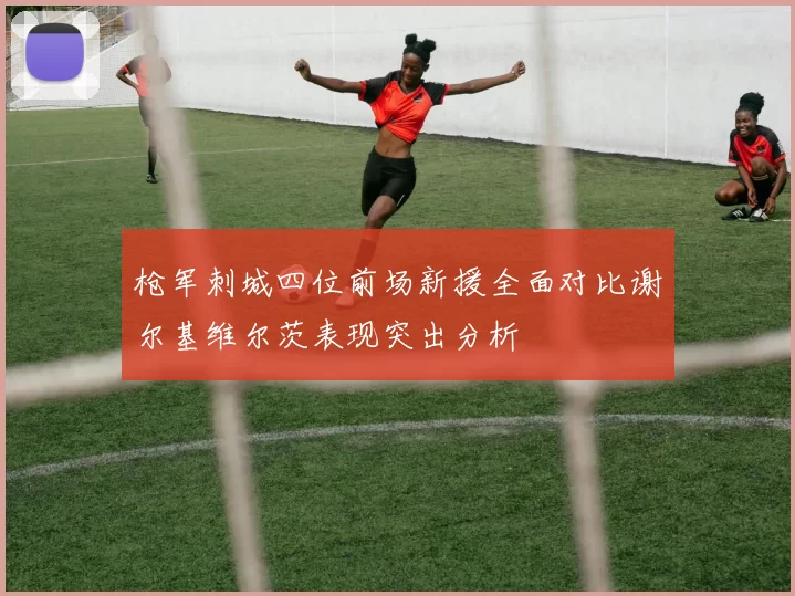 枪军刺城四位前场新援全面对比谢尔基维尔茨表现突出分析