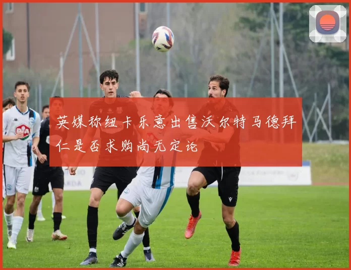 英媒称纽卡乐意出售沃尔特马德拜仁是否求购尚无定论