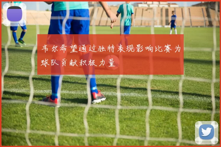 韦尔希望通过独特表现影响比赛为球队贡献积极力量
